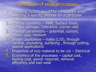Selection of UCM processes
• Following factors should be considered when
selecting a specific process for a particular
application:
1. Process capability – MRR, Surface finish,
Surface damage, Tolerance, Corner radii
2. Physical parameters – potential, current,
power, gap, medium
3. Shape capabilities – holes (L/D), through
cavities, pocketing, surfacing , through cutting,
special applications
4. Properties of w/p material to be cut – Electrical
5. Economics of the processes – capital cost,
tooling cost, power required, removal
efficiency and tool wear
 