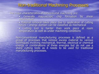 Non-traditional Machining Processes
The major characteristics of conventional machining are:
– • Generally macroscopic chip formation by shear
deformation
– • Material removal takes place due to application of cutting
forces – energy domain can be classified as mechanical
– • Cutting tool is harder than work piece at room
temperature as well as under machining conditions
Non-conventional manufacturing processes is defined as a
group of processes that remove excess material by various
techniques involving mechanical, thermal, electrical or chemical
energy or combinations of these energies but do not use a
sharp cutting tools as it needs to be used for traditional
manufacturing processes.
 