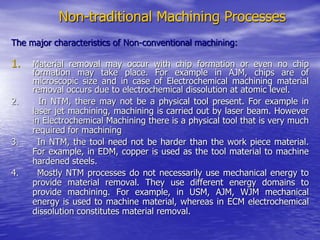 Non-traditional Machining Processes
The major characteristics of Non-conventional machining:
1. Material removal may occur with chip formation or even no chip
formation may take place. For example in AJM, chips are of
microscopic size and in case of Electrochemical machining material
removal occurs due to electrochemical dissolution at atomic level.
2. In NTM, there may not be a physical tool present. For example in
laser jet machining, machining is carried out by laser beam. However
in Electrochemical Machining there is a physical tool that is very much
required for machining
3. In NTM, the tool need not be harder than the work piece material.
For example, in EDM, copper is used as the tool material to machine
hardened steels.
4. Mostly NTM processes do not necessarily use mechanical energy to
provide material removal. They use different energy domains to
provide machining. For example, in USM, AJM, WJM mechanical
energy is used to machine material, whereas in ECM electrochemical
dissolution constitutes material removal.
 