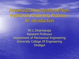 Advanced/Unconventional/Non-
traditional Machining Process -
An introduction
Mr.C.Dharmaraja
Assistant Professor
Department of Mechanical Engineering
University College Of Engineering
Dindigul
 