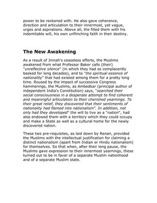 power to be reckoned with. He also gave coherence,
direction and articulation to their innermost, yet vague,
urges and aspirations. Above all, the filled them with his
indomitable will, his own unflinching faith in their destiny.




The New Awakening
As a result of Jinnah's ceaseless efforts, the Muslims
awakened from what Professor Baker calls (their)
"unreflective silence" (in which they had so complacently
basked for long decades), and to "the spiritual essence of
nationality" that had existed among them for a pretty long
time. Roused by the impact of successive Congress
hammerings, the Muslims, as Ambedkar (principal author of
independent India's Constitution) says, "searched their
social consciousness in a desperate attempt to find coherent
and meaningful articulation to their cherished yearnings. To
their great relief, they discovered that their sentiments of
nationality had flamed into nationalism". In addition, not
only had they developed" the will to live as a "nation", had
also endowed them with a territory which they could occupy
and make a State as well as a cultural home for the newly
discovered nation.

These two pre-requisites, as laid down by Renan, provided
the Muslims with the intellectual justification for claiming a
distinct nationalism (apart from Indian or Hindu nationalism)
for themselves. So that when, after their long pause, the
Muslims gave expression to their innermost yearnings, these
turned out to be in favor of a separate Muslim nationhood
and of a separate Muslim state.
 