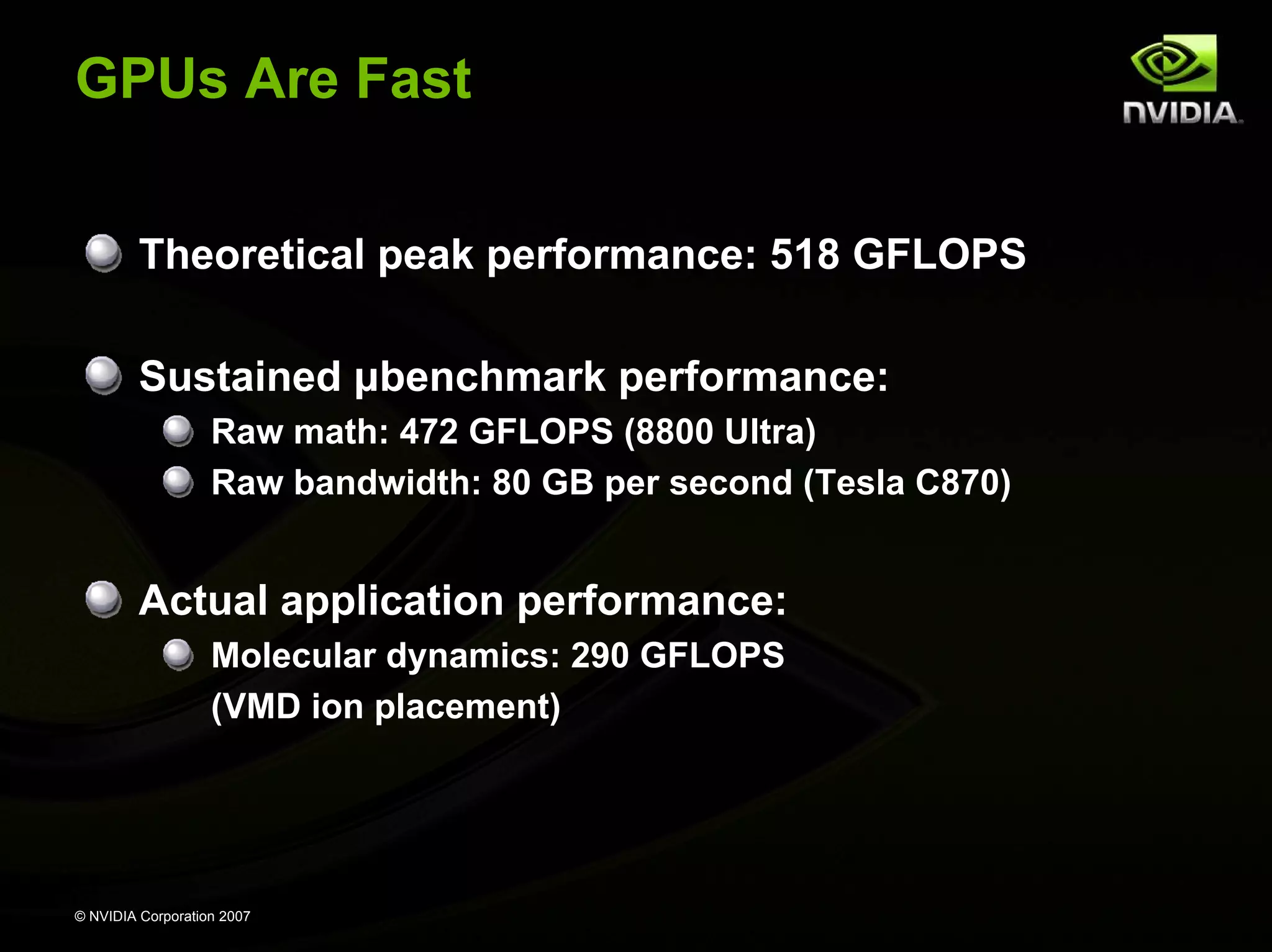 GPUs Are Fast


         Theoretical peak performance: 518 GFLOPS

         Sustained μbenchmark performance:
                   Raw math: 472 GFLOPS (8800 Ultra)
                   Raw bandwidth: 80 GB per second (Tesla C870)


         Actual application performance:
                   Molecular dynamics: 290 GFLOPS
                   (VMD ion placement)




© NVIDIA Corporation 2007
 