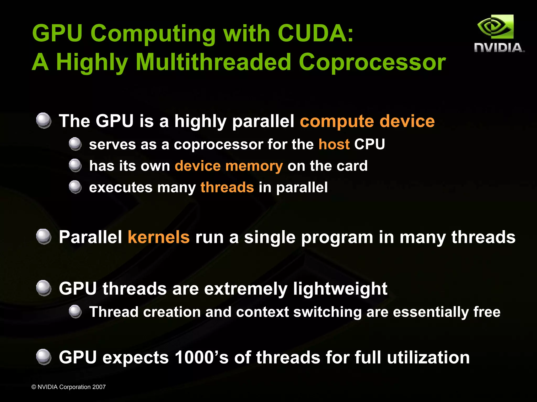 GPU Computing with CUDA:
A Highly Multithreaded Coprocessor

         The GPU is a highly parallel compute device
                   serves as a coprocessor for the host CPU
                   has its own device memory on the card
                   executes many threads in parallel


         Parallel kernels run a single program in many threads

         GPU threads are extremely lightweight
                   Thread creation and context switching are essentially free


         GPU expects 1000’s of threads for full utilization
© NVIDIA Corporation 2007
 