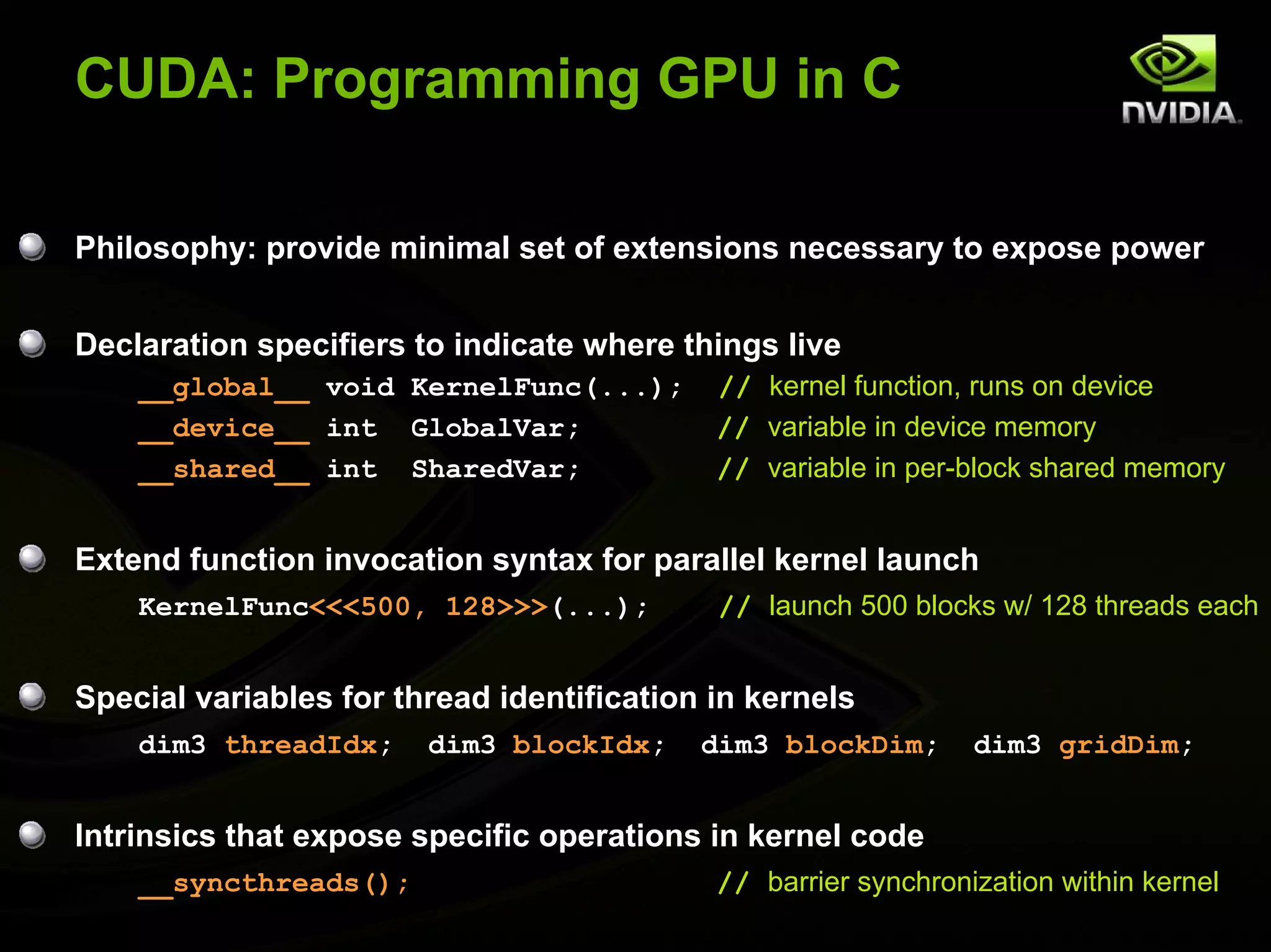 CUDA: Programming GPU in C

Philosophy: provide minimal set of extensions necessary to expose power


Declaration specifiers to indicate where things live
    __global__ void KernelFunc(...);        // kernel function, runs on device
    __device__ int GlobalVar;               // variable in device memory
    __shared__ int SharedVar;               // variable in per-block shared memory


Extend function invocation syntax for parallel kernel launch
    KernelFunc<<<500, 128>>>(...);          // launch 500 blocks w/ 128 threads each


Special variables for thread identification in kernels
    dim3 threadIdx;     dim3 blockIdx;     dim3 blockDim;       dim3 gridDim;


Intrinsics that expose specific operations in kernel code
    __syncthreads();                        // barrier synchronization within kernel
 