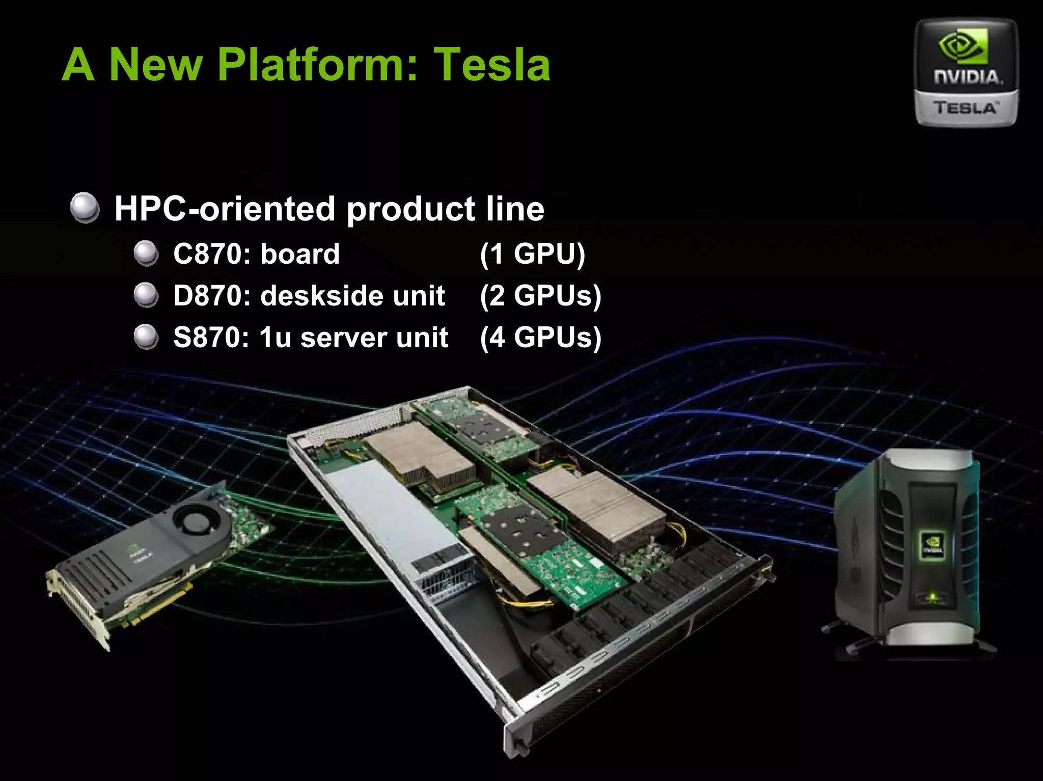 A New Platform: Tesla


         HPC-oriented product line
                   C870: board            (1 GPU)
                   D870: deskside unit    (2 GPUs)
                   S870: 1u server unit   (4 GPUs)




© NVIDIA Corporation 2007
 