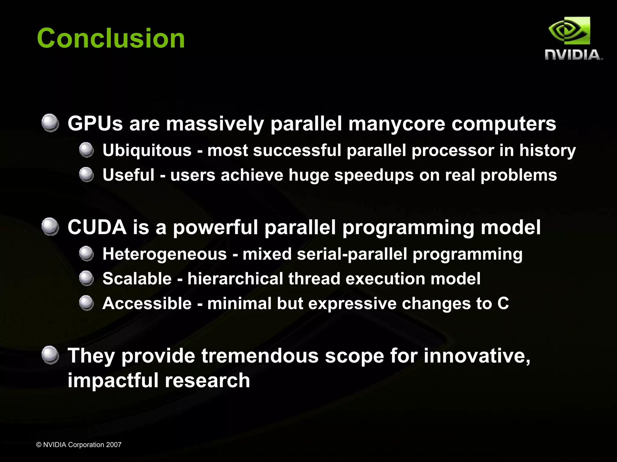 Conclusion


         GPUs are massively parallel manycore computers
                   Ubiquitous - most successful parallel processor in history
                   Useful - users achieve huge speedups on real problems


         CUDA is a powerful parallel programming model
                   Heterogeneous - mixed serial-parallel programming
                   Scalable - hierarchical thread execution model
                   Accessible - minimal but expressive changes to C


         They provide tremendous scope for innovative,
         impactful research

© NVIDIA Corporation 2007
 