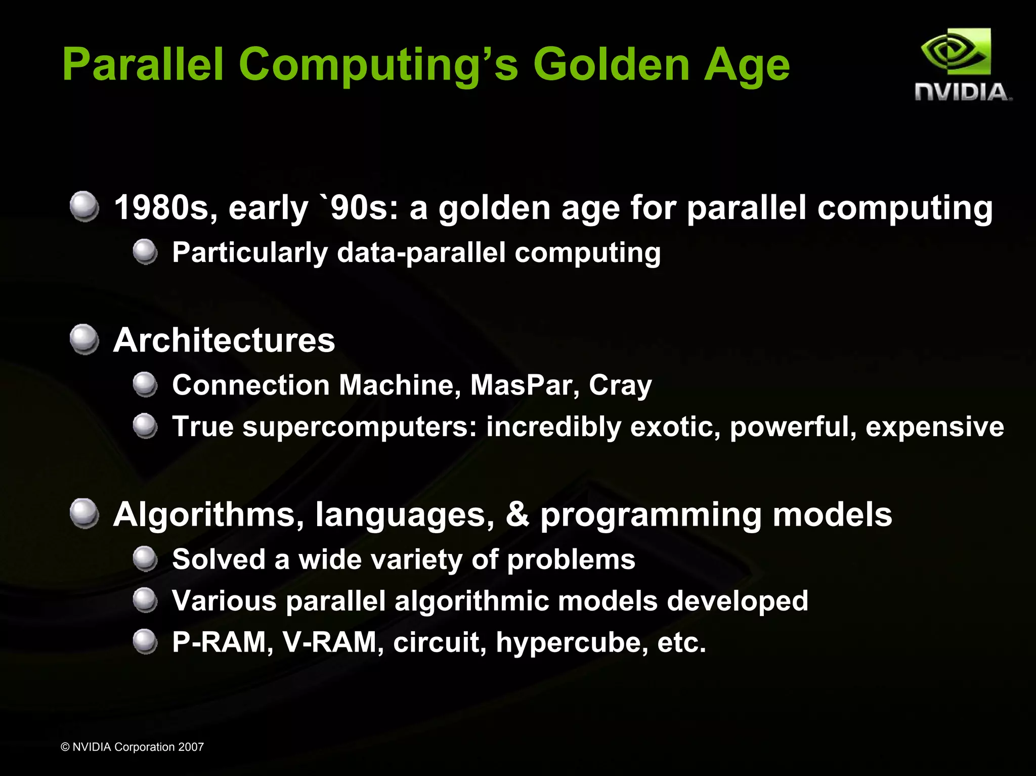 Parallel Computing’s Golden Age


         1980s, early `90s: a golden age for parallel computing
                   Particularly data-parallel computing


         Architectures
                   Connection Machine, MasPar, Cray
                   True supercomputers: incredibly exotic, powerful, expensive


         Algorithms, languages, & programming models
                   Solved a wide variety of problems
                   Various parallel algorithmic models developed
                   P-RAM, V-RAM, circuit, hypercube, etc.


© NVIDIA Corporation 2007
 
