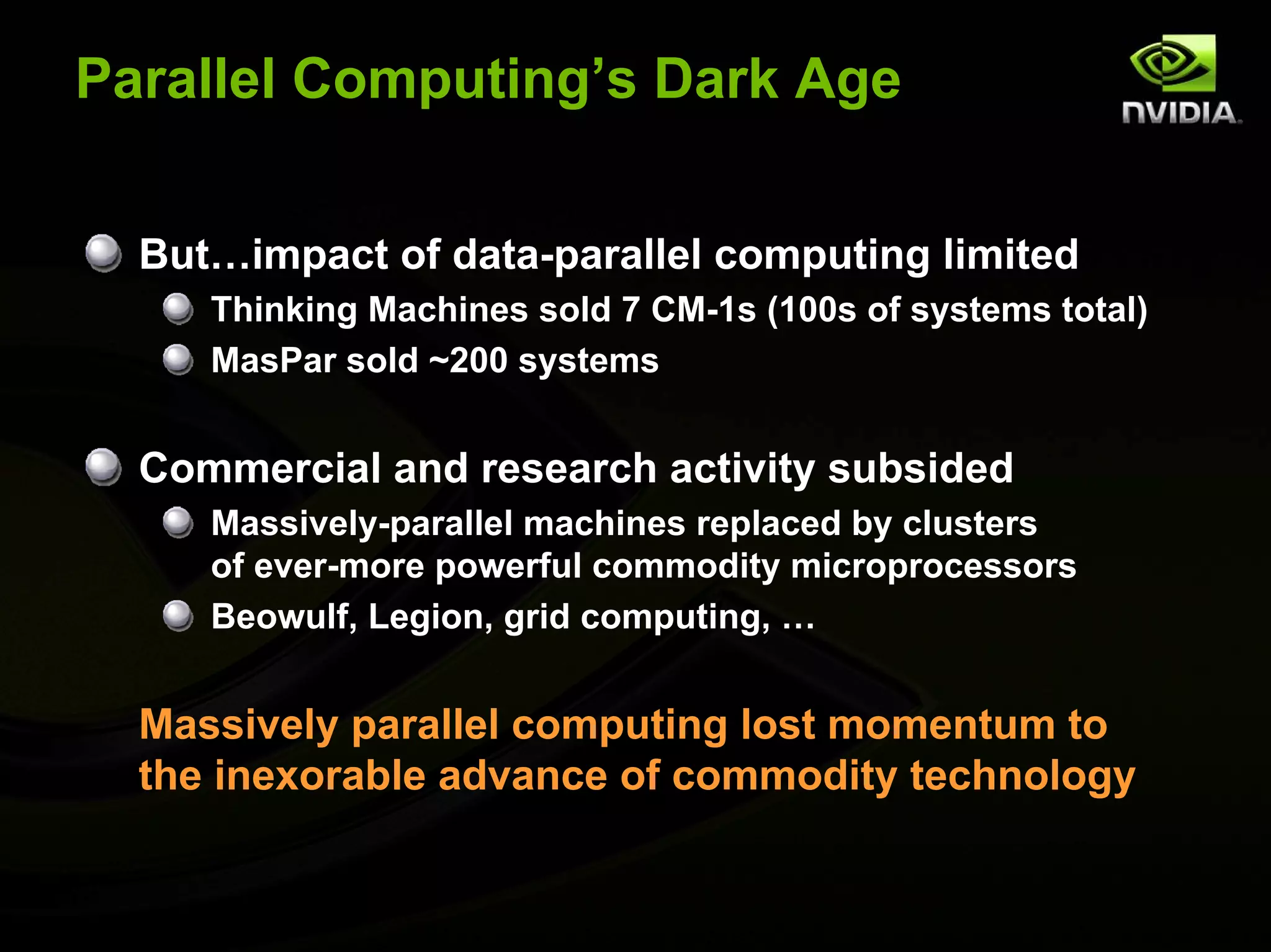 Parallel Computing’s Dark Age


  But…impact of data-parallel computing limited
     Thinking Machines sold 7 CM-1s (100s of systems total)
     MasPar sold ~200 systems


  Commercial and research activity subsided
     Massively-parallel machines replaced by clusters
     of ever-more powerful commodity microprocessors
     Beowulf, Legion, grid computing, …


  Massively parallel computing lost momentum to
  the inexorable advance of commodity technology
 