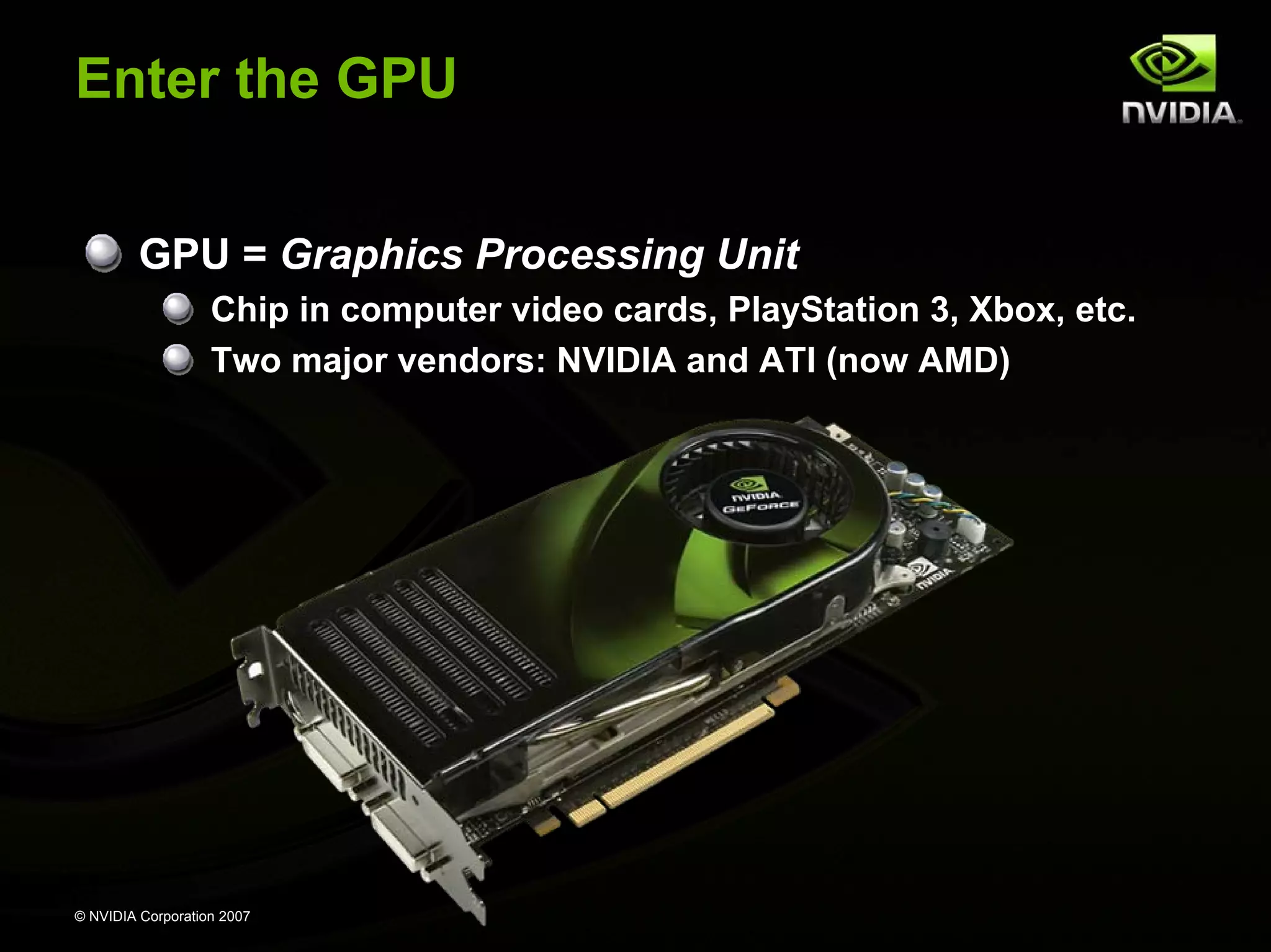Enter the GPU


         GPU = Graphics Processing Unit
                   Chip in computer video cards, PlayStation 3, Xbox, etc.
                   Two major vendors: NVIDIA and ATI (now AMD)




© NVIDIA Corporation 2007
 