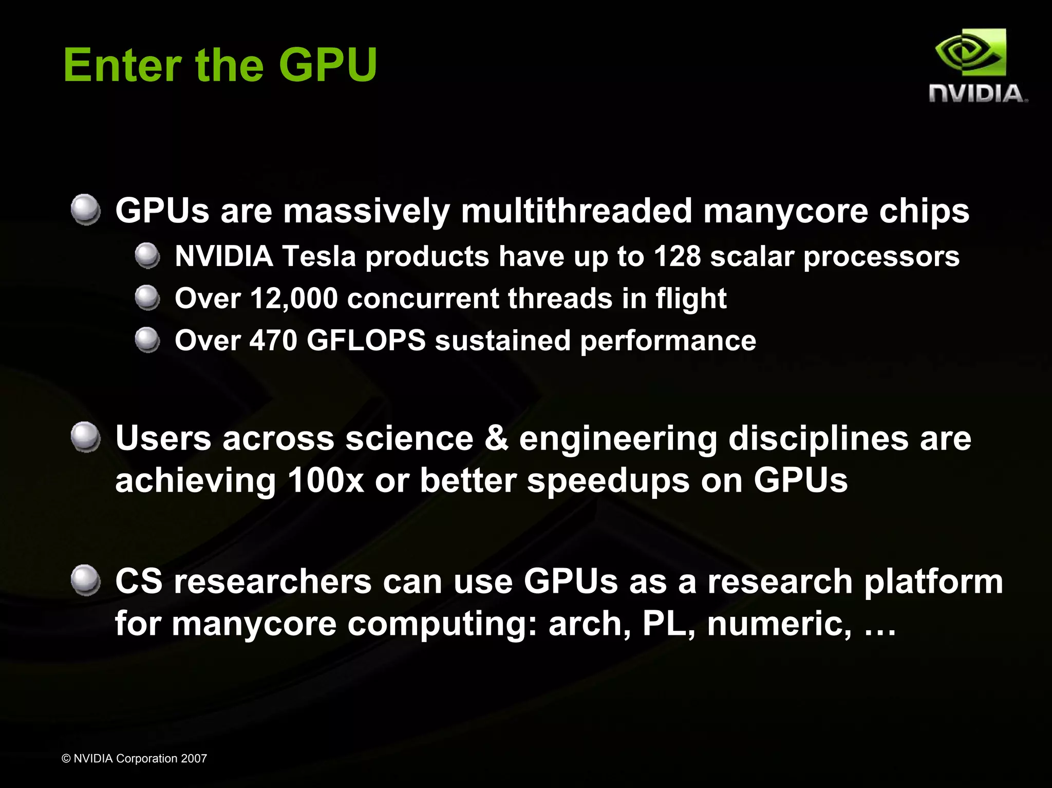 Enter the GPU


         GPUs are massively multithreaded manycore chips
                   NVIDIA Tesla products have up to 128 scalar processors
                   Over 12,000 concurrent threads in flight
                   Over 470 GFLOPS sustained performance


         Users across science & engineering disciplines are
         achieving 100x or better speedups on GPUs

         CS researchers can use GPUs as a research platform
         for manycore computing: arch, PL, numeric, …


© NVIDIA Corporation 2007
 