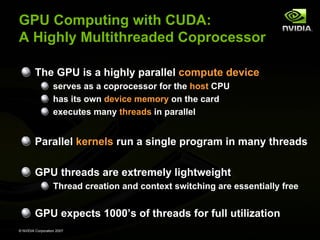 GPU Computing with CUDA:
A Highly Multithreaded Coprocessor

         The GPU is a highly parallel compute device
                   serves as a coprocessor for the host CPU
                   has its own device memory on the card
                   executes many threads in parallel


         Parallel kernels run a single program in many threads

         GPU threads are extremely lightweight
                   Thread creation and context switching are essentially free


         GPU expects 1000’s of threads for full utilization
© NVIDIA Corporation 2007
 