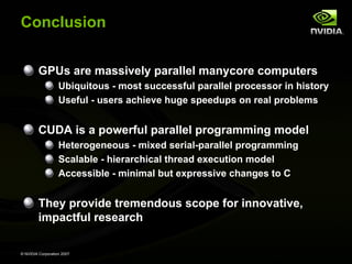 Conclusion


         GPUs are massively parallel manycore computers
                   Ubiquitous - most successful parallel processor in history
                   Useful - users achieve huge speedups on real problems


         CUDA is a powerful parallel programming model
                   Heterogeneous - mixed serial-parallel programming
                   Scalable - hierarchical thread execution model
                   Accessible - minimal but expressive changes to C


         They provide tremendous scope for innovative,
         impactful research

© NVIDIA Corporation 2007
 