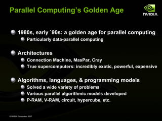 Parallel Computing’s Golden Age


         1980s, early `90s: a golden age for parallel computing
                   Particularly data-parallel computing


         Architectures
                   Connection Machine, MasPar, Cray
                   True supercomputers: incredibly exotic, powerful, expensive


         Algorithms, languages, & programming models
                   Solved a wide variety of problems
                   Various parallel algorithmic models developed
                   P-RAM, V-RAM, circuit, hypercube, etc.


© NVIDIA Corporation 2007
 