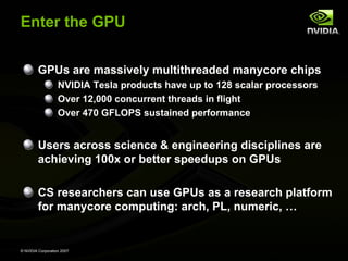 Enter the GPU


         GPUs are massively multithreaded manycore chips
                   NVIDIA Tesla products have up to 128 scalar processors
                   Over 12,000 concurrent threads in flight
                   Over 470 GFLOPS sustained performance


         Users across science & engineering disciplines are
         achieving 100x or better speedups on GPUs

         CS researchers can use GPUs as a research platform
         for manycore computing: arch, PL, numeric, …


© NVIDIA Corporation 2007
 