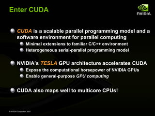 Enter CUDA


         CUDA is a scalable parallel programming model and a
         software environment for parallel computing
                   Minimal extensions to familiar C/C++ environment
                   Heterogeneous serial-parallel programming model


         NVIDIA’s TESLA GPU architecture accelerates CUDA
                   Expose the computational horsepower of NVIDIA GPUs
                   Enable general-purpose GPU computing


         CUDA also maps well to multicore CPUs!


© NVIDIA Corporation 2007
 