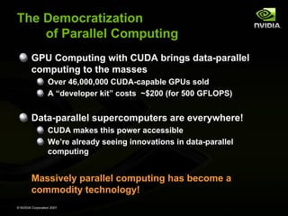 The Democratization
    of Parallel Computing
         GPU Computing with CUDA brings data-parallel
         computing to the masses
                   Over 46,000,000 CUDA-capable GPUs sold
                   A “developer kit” costs ~$200 (for 500 GFLOPS)


         Data-parallel supercomputers are everywhere!
                   CUDA makes this power accessible
                   We’re already seeing innovations in data-parallel
                   computing


         Massively parallel computing has become a
         commodity technology!
© NVIDIA Corporation 2007
 