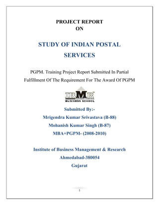 PROJECT REPORT ON STUDY OF INDIAN POSTAL SERVICES PGPM. Training Project Report Submitted In Partial Fulfillment Of The Requirement For The Award Of PGPM Submitted By:- Mrigendra Kumar Srivastava (B-88) Mohanish Kumar Singh (B-87) MBA+PGPM- (2008-2010) Institute of Business Management & Research Ahmedabad-380054                                          Gujarat ACKNOWLEDGEMENT I would like to express my gratitude to all those who gave me the possibility to complete this project. Firstly I want to thank Post Office. for giving me permission to complete this project, . I would like to thank Mr. Pramod Kumar Srivastava.  for all his support and guidance, without his support I would to not be able to complete this project.  I am deeply indebted to my faculty guide Dr. R.K.Balyan from – Institute of Business Management & Research, whose help, stimulating suggestions and encouragement helped me in all the time of research and for completing this project. Specially, I would like to give my special thanks to my ‘PAPA” friends and colleagues for their valuable suggestions and thoughts for editing this project.    (Mrigendra Kumar Srivastava) CERTIFICATE FROM FACULTY MENTOR This is to certify that work entitled project title “Study of Indian postal Services is a piece of work done by Mrigendra Kumar Srivastava under my guidance and supervision for the partial fulfillment of degree of MBA+PGPM from-IBMR Ahmedabad Gujarat-380054 To best of my knowledge and belief the project: Embodies the work of the candidate himself Has duly been completed Fulfills the requirements of the rules and regulations relating to the summer internship of the institute. Is up-to the standard both in respect of contents and language for being referred to the examiner.                                                      Dr. R.K.Balyan                                   DECLARATION I hereby declare that research report entitled “Study of Indian Postal Services” is my original work done on behalf of IBMR-Ahmedabad Gujarat under the guidance of Industry Mentors Mr.Pramod Kumar Srivastava and College Mentor Dr-R.K.Balyan I have not submitted this research report to any other organization/institution for any type of materialistic goal/reward or incentive.                                                                                                         (Mrigendra Kumar Srivastava)                                            PARTICULERS                                                            PAGE NO Introduction                                                                       09 Vision & statement                                                            12 Mission & statement                                                         15 Objective                                                                            17 History                                                                                21 Governance & organizing                                                 27 Network                                                                              29 Rules & manual                                                                 31 Postal Services                                                                   34 ,[object Object]
