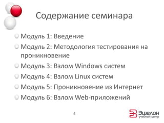 Содержание семинараМодуль 1: ВведениеМодуль 2: Методология тестирования на проникновениеМодуль 3: Взлом Windows системМодуль 4: Взлом Linux системМодуль 5: Проникновение из ИнтернетМодуль 6: Взлом Web-приложений4