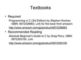Textbooks Required Programming in C (3rd Edition) by Stephen Kochan. ISBN: 0672326663. Link for the book from amazon: http://www.amazon.com/gp/product/0672326663   Recommended Reading  Absolute Beginner's Guide to C by Greg Perry. ISBN: 0672305100. Link http://www.amazon.com/gp/product/0672305100   