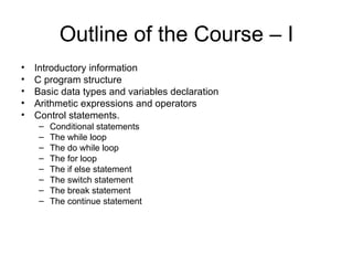 Outline of the Course – I Introductory information C program structure Basic data types and variables declaration Arithmetic expressions and operators Control statements. Conditional statements  The while loop  The do while loop  The for loop  The if else statement The switch statement  The break statement  The continue statement  