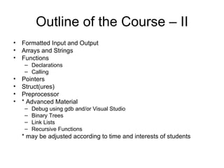 Outline of the Course – II Formatted Input and Output  Arrays and Strings Functions  Declarations  Calling Pointers  Struct(ures)  Preprocessor * Advanced Material  Debug using gdb and/or Visual Studio Binary Trees  Link Lists Recursive Functions * may be adjusted according to time and interests of students  