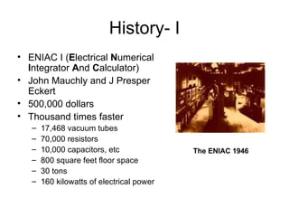 History- I ENIAC I ( E lectrical  N umerical  I ntegrator  A nd  C alculator) John Mauchly and J Presper Eckert 500,000 dollars Thousand times faster  17,468 vacuum tubes 70,000 resistors 10,000 capacitors, etc 800 square feet floor space 30 tons 160 kilowatts of electrical power  The ENIAC 1946   