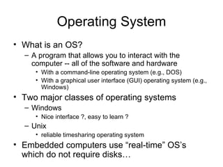Operating System What is an OS? A program that allows you to interact with the computer -- all of the software and hardware With a command-line operating system (e.g., DOS) With a graphical user interface (GUI) operating system (e.g., Windows) Two major classes of operating systems Windows Nice interface ?, easy to learn ? Unix reliable timesharing operating system  Embedded computers use “real-time” OS’s which do not require disks… 