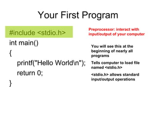 Your First Program #include <stdio.h>  int main()  {  printf("Hello World\n");  return 0;  }  Preprocessor: interact   with input/output of your computer  You will see this at the beginning of nearly all programs Tells computer to load file named <stdio.h> <stdio.h> allows standard input/output operations 