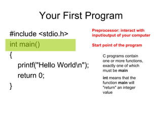 Your First Program #include <stdio.h>  int main()  {  printf("Hello World\n");  return 0;  }  Start point of the program  Preprocessor: interact   with input/output of your computer  C programs contain one or more functions, exactly one of which must be  main int  means that the function  main  will "return" an integer value 