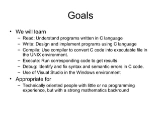 Goals We will learn Read: Understand programs written in C language Write: Design and implement programs using C language Compile: Use compiler to convert C code into executable file in the UNIX environment. Execute: Run corresponding code to get results  Debug: Identify and fix syntax and semantic errors in C code . Use of Visual Studio in the Windows environment Appropriate for Technically oriented people with little or no programming experience, but with a strong mathematics backround 