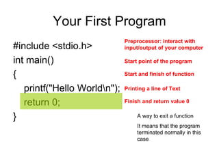 Your First Program #include <stdio.h>  int main()  {  printf("Hello World\n");  return 0;  }  Printing a line of Text Start point of the program  Preprocessor: interact with input/output of your computer  Start and finish of function Finish and return value 0 A way to exit a function It means that the program terminated normally in this case 