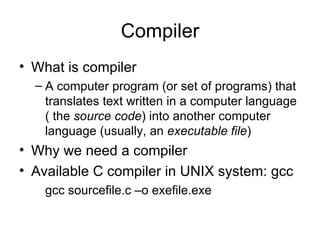 Compiler What is compiler A computer program (or set of programs) that translates text written in a computer language ( the  source code ) into another computer language (usually, an  executable file ) Why we need a compiler Available C compiler in UNIX system: gcc gcc sourcefile.c –o exefile.exe 