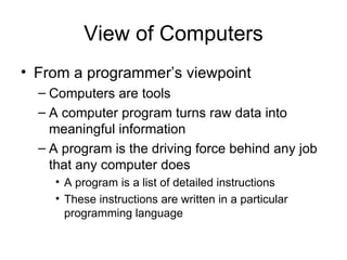 View of Computers From a programmer’s viewpoint Computers are tools A computer program turns raw data into meaningful information A program is the driving force behind any job that any computer does A program is a list of detailed instructions These instructions are written in a particular programming language 