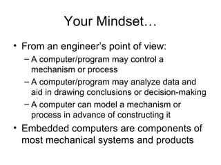 Your Mindset… From an engineer’s point of view: A computer/program may control a mechanism or process A computer/program may analyze data and aid in drawing conclusions or decision-making A computer can model a mechanism or process in advance of constructing it Embedded computers are components of most mechanical systems and products 