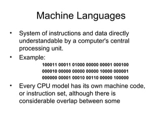 Machine Languages System of instructions and data directly understandable by a computer's central processing unit.  Example: 100011 00011 01000 00000 00001 000100   000010 00000 00000 00000 10000 000001   000000 00001 00010 00110 00000 100000   Every CPU model has its own machine code, or instruction set, although there is considerable overlap between some  
