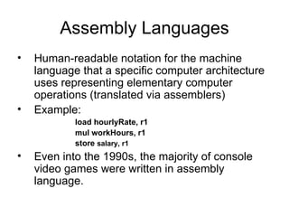 Assembly Languages Human-readable notation for the machine language that a specific computer architecture uses representing elementary computer operations (translated via assemblers) Example: load hourlyRate, r1 mul workHours, r1 store  salary, r1  Even into the 1990s, the majority of console video games were written in assembly language. 