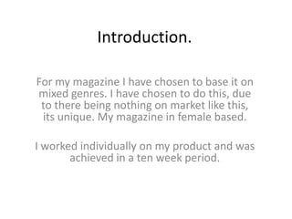 Introduction.  For my magazine I have chosen to base it on mixed genres. I have chosen to do this, due to there being nothing on market like this, its unique. My magazine in female based.  I worked individually on my product and was achieved in a ten week period.  