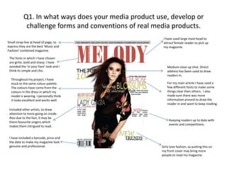 Q1. In what ways does your media product use, develop or challenge forms and conventions of real media products.I have used large mast head to attract female reader to pick up my magazine.Small strap line at head of page, to express they are the best ‘Music and Fashion’ combined magazine.The fonts in which I have chosen are girlie, bold and sharp. I have avoided the ‘in your face’ look and I think its simple and chic.Medium close up shot. Direct address has been used to draw readers in.Throughout my project, I have stuck to the same colour palette. The colours have come from the colours in the dress in which my model is wearing. I personally think it looks excellent and works well.For my main article I have used a few different fonts to make some things clear then others.  I also made sure there was more information around to draw the reader in and want to keep reading.Included other artists, to draw attention to more going on inside. Also due to the fact, it may be there favourite singers which makes them intrigued to read.Keeping readers up to date with events and competitions. I have included a barcode, price and the date to make my magazine look  genuine and professional.Girls love fashion, so putting this on my front cover may bring more people to read my magazine.