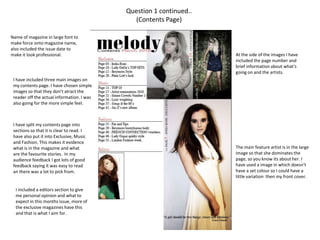 Question 1 continued..(Contents Page)Name of magazine in large font to make force onto magazine name, also included the issue date to make it look professional.At the side of the images I have included the page number and brief information about what's going on and the artists.  I have included three main images on my contents page. I have chosen simple images so that they don't atract the reader off the actual information. I was also going for the more simple feel.I have split my contents page into sections so that it is clear to read. I have also put it into Exclusive, Music and Fashion. This makes it evidence what is in the magazine and what are the favourite stories.  In my audience feedback I got lots of good feedback saying it was easy to read an there was a lot to pick from.The main feature artist is in the large image so that she dominates the page, so you know its about her. I have used a image in which doesn't have a set colour so I could have a little variation  then my front cover.I included a editors section to give me personal opinion and what to expect in this months issue, more of the exclusive magazines have this and that is what I aim for.