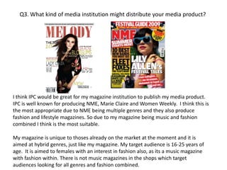 Q3. What kind of media institution might distribute your media product?I think IPC would be great for my magazine institution to publish my media product. IPC is well known for producing NME, Marie Claire and Women Weekly.  I think this is the most appropriate due to NME being multiple genres and they also produce fashion and lifestyle magazines. So due to my magazine being music and fashion combined I think is the most suitable. My magazine is unique to thoses already on the market at the moment and it is aimed at hybrid genres, just like my magazine. My target audience is 16-25 years of age.  It is aimed to females with an interest in fashion also, as its a music magazine with fashion within. There is not music magazines in the shops which target audiences looking for all genres and fashion combined. 