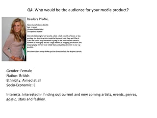 Q4. Who would be the audience for your media product?Gender: FemaleNation: BritishEthnicity: Aimed at allSocio-Economic: EInterests: Interested in finding out current and new coming artists, events, genres, gossip, stars and fashion. 
