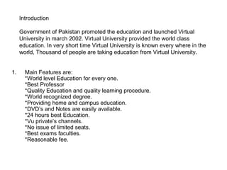 Introduction  Government of Pakistan promoted the education and launched Virtual University in march 2002. Virtual University provided the world class education. In very short time Virtual University is known every where in the world, Thousand of people are taking education from Virtual University.  ,[object Object]