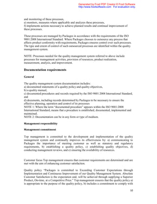 Generated by Foxit PDF Creator © Foxit Software
                                               http://www.foxitsoftware.com For evaluation only.



and monitoring of these processes,
e) monitors, measures where applicable and analyzes these processes,
f) implements actions necessary to achieve planned results and continual improvement of
these processes.

These processes are managed by Packages in accordance with the requirements of the ISO
9001:2008 International Standard. Where Packages chooses to outsource any process that
affects product conformity with requirements, Packages ensures control over such processes.
The type and extent of control of such outsourced processes are identified within the quality
management system.

NOTE: Processes needed for the quality management system referred to above include
processes for management activities, provision of resources, product realization,
measurement, analysis, and improvement.

Documentation requirements

General

The quality management system documentation includes:
a) documented statements of a quality policy and quality objectives,
b) a quality manual,
c) documented procedures and records required by the ISO 9001:2008 International Standard,
and
d) documents, including records determined by Packages to be necessary to ensure the
effective planning, operation and control of its processes
NOTE 1: Where the term “documented procedure” appears within the ISO 9001:2008
International Standard, means that a procedure is established, documented, implemented and
maintained.
NOTE 2: Documentation can be in any form or type of medium.

Management responsibility

Management commitment

Top management is committed to the development and implementation of the quality
management system and continually improves its effectiveness by: a) communicating to
Packages the importance of meeting customer as well as statutory and regulatory
requirements, b) establishing a quality policy, c) establishing quality objectives, d)
conducting management reviews, and e) ensuring the availability of resources.


Customer focus Top management ensures that customer requirements are determined and are
met with the aim of enhancing customer satisfaction.

Quality policy “Packages is committed to Exceeding Customer Expectations through
Implementation and Continuous Improvement of our Quality Management System. Absolute
Customer Satisfaction is the expectation and, will be achieved through supplying a Superior
Product, On-time, at a Competitive Price.” Top management ensures that the quality policy a)
is appropriate to the purpose of the quality policy, b) includes a commitment to comply with

                                                                                           10
 