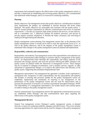 Generated by Foxit PDF Creator © Foxit Software
                                                http://www.foxitsoftware.com For evaluation only.



requirements and continually improve the effectiveness of the quality management system, c)
provides a framework for establishing and reviewing quality objectives, d) is communicated
and understood within Packages, and e) is reviewed for continuing suitability.

Planning

Quality objectives Top management ensures that quality objectives, including those needed to
meet requirements for product, are established at relevant functions and levels within
Packages. The quality objectives are measurable and consistent with the quality policy. 1.
Meet or exceed customer expectations by effective communication and review of customer
requirements. 2. Provide our customers high quality products and services, on time delivery,
and at a reasonable cost. 3. Effectively manage our products, processes, and services to
provide superior customer satisfaction. 4. Promote the safety, awareness, and well being of
employees through training and education.

Quality management system planning Top management ensures that: a) the planning of the
quality management system is carried out in order to meet the requirements given in 4.1, as
well as the quality objectives, and b) the integrity of the quality management system is
maintained when changes to the quality management system are planned and implemented.

Responsibility, authority and communication

Responsibility and authority Top management ensures that responsibilities and authorities are
defined and communicated within Packages to promote effective management of the quality
system. An Organizational Chart illustrates the responsibility and relative authority of the
personnel who manage, perform, and verify the activities affecting the QMS. Changes to the
quality system are planned within the framework of management reviews. These changes
may be in response to changing circumstances, such as product, process, capacity, or other
operational or organizational changes; or to improve the effectiveness and efficiency of the
quality system. Supporting Documentation Organizational Chart

Management representative Top management has appointed a member of the organization’s
management who, irrespective of other responsibilities, has the responsibility and authority
that includes a) ensuring that processes needed for the quality management system are
established, implemented and maintained, b) reporting to top management on the
performance of the quality management system and any need for improvement, and c)
ensuring the promotion of awareness of customer requirements throughout Packages. NOTE
The responsibility of a management representative can include liaison with external parties
on matters relating to the quality management system.

Internal communication Top management ensures that appropriate communication processes
are established within Packages and that communication takes place regarding the
effectiveness of the quality management system.

Management Review

General Top management reviews Packages’s quality management system, at planned
intervals, to ensure its continuing suitability, adequacy and effectiveness. The review includes
assessing opportunities for improvement and the need for changes to the quality management


                                                                                             11
 