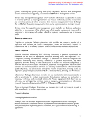 Generated by Foxit PDF Creator © Foxit Software
                                                http://www.foxitsoftware.com For evaluation only.



system, including the quality policy and quality objectives. Records from management
reviews are maintained Supporting Documentation QOP-56-01 Management Review

Review input The input to management review includes information on: a) results of audits,
b) customer feedback, c) process performance and product conformity, d) status of preventive
and corrective actions, e) follow-up actions from previous management reviews, f) changes
that could affect the quality management system, and g) recommendations for improvement.

Review output The output from the management review includes any decisions and actions
related to: a) improvement of the effectiveness of the quality management system and its
processes, b) improvement of product related to customer requirements, and c) resource
needs.

Resource management

Provision of resources Packages determines and provides the resources needed a) to
implement and maintain the quality management system and continually improve its
effectiveness, and b) to enhance customer satisfaction by meeting customer requirements.

Human resources

 General Personnel performing work affecting conformity to product requirements are
competent on the basis of appropriate education, training, skills and experience. 6.2.2
Competence, training, and awareness Packages : a) determines the necessary competence for
personnel performing work affecting conformity to product requirements, b) where
applicable, provides training or takes other actions to achieve the necessary competence, c)
evaluates the effectiveness of the actions taken, d) ensures that its personnel are aware of the
relevance and importance of their activities and how they contribute to the achievement of the
quality objectives, and e) maintains appropriate records of education, training, skills and
experience. (Supporting Documentation QOP-62-01 Competence, Training, and Awareness

Infrastructure Packages determines, provides for, and maintains the infrastructure needed to
achieve conformity to product requirements. Infrastructure includes, as applicable: a)
buildings, workspace and associated utilities, b) Process equipment (both hardware and
software), and c) Supporting services (such as transport, communication or information
systems). Supporting Documentation QOP-63-01 Equipment Maintenance

Work environment Packages determines and manages the work environment needed to
achieve conformity to product requirements.

Product realization

Planning of product realization

Packages plans and develops the processes needed for product realization. Planning of
product realization is consistent with the requirements of the other processes of the quality
management system In planning product realization, Packages determines the following, as
appropriate:



                                                                                                12
 