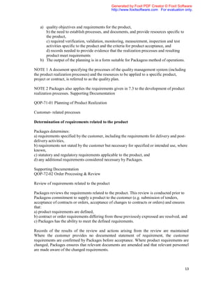 Generated by Foxit PDF Creator © Foxit Software
                                                http://www.foxitsoftware.com For evaluation only.



   a) quality objectives and requirements for the product,
      b) the need to establish processes, and documents, and provide resources specific to
      the product,
      c) required verification, validation, monitoring, measurement, inspection and test
      activities specific to the product and the criteria for product acceptance, and
      d) records needed to provide evidence that the realization processes and resulting
      product meet requirements
   b) The output of the planning is in a form suitable for Packagess method of operations.

NOTE 1 A document specifying the processes of the quality management system (including
the product realization processes) and the resources to be applied to a specific product,
project or contract, is referred to as the quality plan.

NOTE 2 Packages also applies the requirements given in 7.3 to the development of product
realization processes. Supporting Documentation

QOP-71-01 Planning of Product Realization

Customer- related processes

Determination of requirements related to the product

Packages determines:
a) requirements specified by the customer, including the requirements for delivery and post-
delivery activities,
b) requirements not stated by the customer but necessary for specified or intended use, where
known,
c) statutory and regulatory requirements applicable to the product, and
d) any additional requirements considered necessary by Packages.

Supporting Documentation
QOP-72-02 Order Processing & Review

Review of requirements related to the product

Packages reviews the requirements related to the product. This review is conducted prior to
Packagess commitment to supply a product to the customer (e.g. submission of tenders,
acceptance of contracts or orders, acceptance of changes to contracts or orders) and ensures
that:
a) product requirements are defined,
b) contract or order requirements differing from those previously expressed are resolved, and
c) Packages has the ability to meet the defined requirements.

Records of the results of the review and actions arising from the review are maintained
Where the customer provides no documented statement of requirement, the customer
requirements are confirmed by Packages before acceptance. Where product requirements are
changed, Packages ensures that relevant documents are amended and that relevant personnel
are made aware of the changed requirements.



                                                                                             13
 