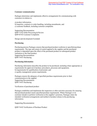 Generated by Foxit PDF Creator © Foxit Software
                                               http://www.foxitsoftware.com For evaluation only.



Customer communication

Packages determines and implements effective arrangements for communicating with
customers in relation to:

a) product information,
b) enquiries, contracts or order handling, including amendments, and
c) customer feedback, including customer complaints.

Supporting Documentation
QOP-72-02 Order Processing & Review
QOP-85-02 Customer Complaints

Design and development Excluded

Purchasing

Purchasing process Packages ensures that purchased product conforms to specified purchase
requirements. The type and extent of control applied to the supplier and the purchased
product is dependent upon the effect of the purchased product on subsequent product
realization or the final product.
Supporting Documentation
QOP-74-01 Purchasing

Purchasing Information

Purchasing information describes the product to be purchased, including where appropriate a)
requirements for approval of product, procedures, processes and equipment,
b) requirements for qualification of personnel, and
c) quality management system requirements.

Packages ensures the adequacy of specified purchase requirements prior to their
communication to the supplier.
Supporting Documentation
QOP-74-01 Purchasing

Verification of purchased product

Packages establishes and implements the inspection or other activities necessary for ensuring
that purchased product meets specified purchase requirements. Where Packages or its
customer intends to perform verification at the supplier’s premises, Packages states the
intended verification arrangements and method of product release in the purchasing
information.

Supporting Documentation

QOP-74-02 Verification of Purchase Product




                                                                                           14
 