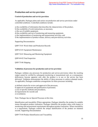 Generated by Foxit PDF Creator © Foxit Software
                                                 http://www.foxitsoftware.com For evaluation only.



Production and service provision

Control of production and service provision

As applicable, Packages plans and carries out production and service provisions under
controlled conditions. Controlled conditions include:

a) the availability of information that describes the characteristics of the product,
b) the availability of work instructions, as necessary,
c) the use of suitable equipment,
d) the availability and use of monitoring and measuring equipment,
e) the implementation of monitoring and measurement activities, and
f) the implementation of product release, delivery and post-delivery activities.

Supporting Documentation

QOP-75-01 Work Order and Production Records

QOP-63-01 Equipment Maintenance

QOP-76-01 Measuring and Monitoring Equipment

QOP-84-02 Final Inspection

QOP-75-06 Shipping


Validation of processes for production and service provision

Packages validates any processes for production and service provisions where the resulting
output cannot be verified by subsequent monitoring or measurement and, as a consequence,
deficiencies become apparent only after the product is in use or the service has been
delivered. Validation demonstrates the ability of these processes to achieve planned results.
As applicable, Packages establishes arrangements for these processes including:

a) defined criteria for review and approval of the processes,
b) approval of equipment and qualification of personnel,
c) use of specific methods and procedures,
d) requirements for records and
e) revalidation.

Note: Packages has no Special Processes at this time.

Identification and traceability Where appropriate, Packages identifies the product by suitable
means throughout product realization. Packages identifies the product status with respect to
monitoring and measurement requirements throughout product realization. Where traceability
is a requirement, Packages controls the unique identification of the product an maintain
records. Supporting Documentation

QOP-75-04 Product Identification and Traceability

                                                                                             15
 