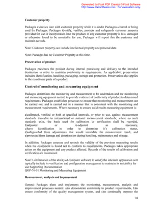 Generated by Foxit PDF Creator © Foxit Software
                                               http://www.foxitsoftware.com For evaluation only.



Customer property

Packages exercises care with customer property while it is under Packagess control or being
used by Packages. Packages identify, verifies, protects and safeguards customer property
provided for use or incorporation into the product. If any customer property is lost, damaged
or otherwise found to be unsuitable for use, Packages will report this the customer and
maintain records.

Note: Customer property can include intellectual property and personal date.

Note: Packages has no Customer Property at this time.

Preservation of product

Packages preserves the product during internal processing and delivery to the intended
destination in order to maintain conformity to requirements. As applicable, preservation
includes identification, handling, packaging, storage and protection. Preservation also applies
to the constituent parts of a product.

Control of monitoring and measuring equipment

Packages determines the monitoring and measurement to be undertaken and the monitoring
and measuring equipment needed to provide evidence of conformity of product to determined
requirements. Packages establishes processes to ensure that monitoring and measurement can
be carried out, and is carried out in a manner that is consistent with the monitoring and
measurement requirements. Where necessary to ensure valid results measuring equipment is:

a)calibrated, verified or both at specified intervals, or prior to use, against measurement
standards traceable to international or national measurement standards; where no such
standards exist, the basis used for calibration or verification shall be recorded,
b)adjusted                or             re-adjusted                as              necessary,
c)have     identification    in    order    to    determine      it’s   calibration    status,
d)safeguarded from adjustments that would invalidate the measurement result, and
e)protected from damage and deterioration during handling, maintenance and storage.

In addition, Packages assesses and records the validity of the previous measuring results
when the equipment is found not to conform to requirements. Packages takes appropriate
action on the equipment and any product affected. Records of the results of calibration and
verification are maintained

Note: Confirmation of the ability of computer software to satisfy the intended application will
typically include its verification and configuration management to maintain its suitability for
use Supporting Documentation
QOP-76-01 Monitoring and Measuring Equipment

Measurement, analysis and improvement

General Packages plans and implements the monitoring, measurement, analysis and
improvement processes needed: a)to demonstrate conformity to product requirements, b)to
ensure conformity of the quality management system, and c)to continually improve the

                                                                                            16
 