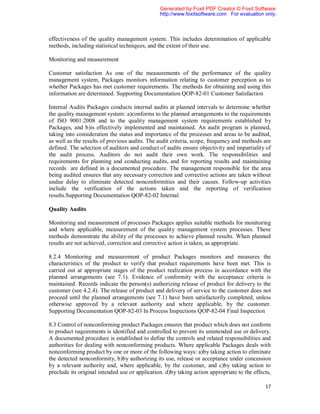 Generated by Foxit PDF Creator © Foxit Software
                                                http://www.foxitsoftware.com For evaluation only.



effectiveness of the quality management system. This includes determination of applicable
methods, including statistical techniques, and the extent of their use.

Monitoring and measurement

Customer satisfaction As one of the measurements of the performance of the quality
management system, Packages monitors information relating to customer perception as to
whether Packages has met customer requirements. The methods for obtaining and using this
information are determined. Supporting Documentation QOP-82-01 Customer Satisfaction

Internal Audits Packages conducts internal audits at planned intervals to determine whether
the quality management system: a)conforms to the planned arrangements to the requirements
of ISO 9001:2008 and to the quality management system requirements established by
Packages, and b)is effectively implemented and maintained. An audit program is planned,
taking into consideration the status and importance of the processes and areas to be audited,
as well as the results of previous audits. The audit criteria, scope, frequency and methods are
defined. The selection of auditors and conduct of audits ensure objectivity and impartiality of
the audit process. Auditors do not audit their own work. The responsibilities and
requirements for planning and conducting audits, and for reporting results and maintaining
records are defined in a documented procedure. The management responsible for the area
being audited ensures that any necessary correction and corrective actions are taken without
undue delay to eliminate detected nonconformities and their causes. Follow-up activities
include the verification of the actions taken and the reporting of verification
results.Supporting Documentation QOP-82-02 Internal

Quality Audits

Monitoring and measurement of processes Packages applies suitable methods for monitoring
and where applicable, measurement of the quality management system processes. These
methods demonstrate the ability of the processes to achieve planned results. When planned
results are not achieved, correction and corrective action is taken, as appropriate.

8.2.4 Monitoring and measurement of product Packages monitors and measures the
characteristics of the product to verify that product requirements have been met. This is
carried out at appropriate stages of the product realization process in accordance with the
planned arrangements (see 7.1). Evidence of conformity with the acceptance criteria is
maintained. Records indicate the person(s) authorizing release of product for delivery to the
customer (see 4.2.4). The release of product and delivery of service to the customer does not
proceed until the planned arrangements (see 7.1) have been satisfactorily completed, unless
otherwise approved by a relevant authority and where applicable, by the customer.
Supporting Documentation QOP-82-03 In Process Inspections QOP-82-04 Final Inspection

8.3 Control of nonconforming product Packages ensures that product which does not conform
to product requirements is identified and controlled to prevent its unintended use or delivery.
A documented procedure is established to define the controls and related responsibilities and
authorities for dealing with nonconforming products. Where applicable Packages deals with
nonconforming product by one or more of the following ways: a)by taking action to eliminate
the detected nonconformity, b)by authorizing its use, release or acceptance under concession
by a relevant authority and, where applicable, by the customer, and c)by taking action to
preclude its original intended use or application. d)by taking action appropriate to the effects,

                                                                                              17
 